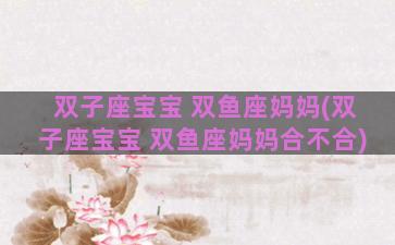 双子座宝宝 双鱼座妈妈(双子座宝宝 双鱼座妈妈合不合)